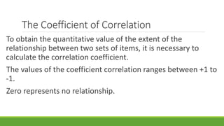 The Coefficient of Correlation
To obtain the quantitative value of the extent of the
relationship between two sets of items, it is necessary to
calculate the correlation coefficient.
The values of the coefficient correlation ranges between +1 to
-1.
Zero represents no relationship.
 