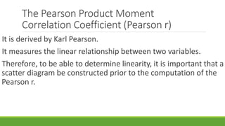 The Pearson Product Moment
Correlation Coefficient (Pearson r)
It is derived by Karl Pearson.
It measures the linear relationship between two variables.
Therefore, to be able to determine linearity, it is important that a
scatter diagram be constructed prior to the computation of the
Pearson r.
 