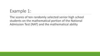 Example 1:
The scores of ten randomly selected senior high school
students on the mathematical portion of the National
Admission Test (NAT) and the mathematical ability
 