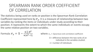 SPEARMAN RANK ORDER COEFFICIENT
OF CORRELATION
The statistics being used on ranks or position is the Spearman Rank Correlation
Coefficient represented here by 𝒓 𝒔. It is a measure of relationship between two
variables by ranking the items or individuals under study according to their
position. It represents the extent to which the same individuals or events occupy
the same relative position on two variables.
Formula: 𝒓 𝒔 = 𝟏 −
𝟔 𝑫 𝟐
𝒏(𝒏 𝟐−𝟏)
where: 𝒓 𝒔 = Spearman rank correlation coefficient
◦ D = difference between the two ranks of an
individual in the variables studied.
◦ n = number of individuals
 