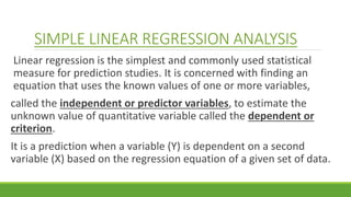 SIMPLE LINEAR REGRESSION ANALYSIS
Linear regression is the simplest and commonly used statistical
measure for prediction studies. It is concerned with finding an
equation that uses the known values of one or more variables,
called the independent or predictor variables, to estimate the
unknown value of quantitative variable called the dependent or
criterion.
It is a prediction when a variable (Y) is dependent on a second
variable (X) based on the regression equation of a given set of data.
 