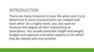 INTRODUCTION
There are many instances in your life when you try to
determine if some characteristics are related with
each other. On a higher level, you also want to
measure the degree of their relationship or
association. You usually associate height and weight,
budget and expenses and other aspects in life which
may be related with one another.
 
