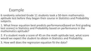 Example
6 randomly selected Grade 11 students took a 50-item mathematics
aptitude test before they began their course in Statistics and Probability
subjects.
1. What linear equation best predicts performance(based on first grading
test scores) in Statistics and Probability based on performance in the
mathematics aptitude?
2. If a student made a score of 45 on the math aptitude test, what score
would we expect the student to obtain in Statistics and Probability.
3. How well does the regression equation fit the data?
 