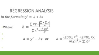 REGRESSION ANALYSIS
𝐼𝑛 𝑡ℎ𝑒 𝑓𝑜𝑟𝑚𝑢𝑙𝑎: 𝑦′
= 𝑎 + 𝑏𝑥
◦Where: 𝑏 =
𝑥𝑦−
𝑥 𝑦
𝑁
𝑥
2
−
( 𝑥)2
𝑁
◦
◦ 𝑎 = 𝑦′
− 𝑏𝑥 or 𝑎 =
( 𝑦)( 𝑥2)−( 𝑥)( 𝑥𝑦)
𝑁 𝑥
2
−( 𝑥)2
◦
 