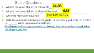 Guide Questions
1. What is the value of α as the intercept?____
2. What is the value of β as the slope of the line?______
3. Write the regression equation.___________
4. State the relationship between the grades in statistics y and scores in the test
x._______ Why? Explain mathematically.
◦ The Grades is directly proportional to Scores. It is because the slope β > 0 or
the slope is positive.
64.03
0.39
xy 39.003.64 
 