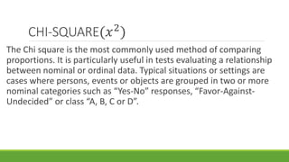 CHI-SQUARE(𝑥2
)
The Chi square is the most commonly used method of comparing
proportions. It is particularly useful in tests evaluating a relationship
between nominal or ordinal data. Typical situations or settings are
cases where persons, events or objects are grouped in two or more
nominal categories such as “Yes-No” responses, “Favor-Against-
Undecided” or class “A, B, C or D”.
 