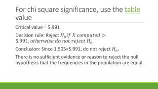 For chi square significance, use the table
value
Critical value = 5.991
Decision rule: Reject 𝐻 𝑜 𝑖𝑓 𝑋 𝑐𝑜𝑚𝑝𝑢𝑡𝑒𝑑 >
5.991, 𝑜𝑡ℎ𝑒𝑟𝑤𝑖𝑠𝑒 𝑑𝑜 𝑛𝑜𝑡 𝑟𝑒𝑗𝑒𝑐𝑡 𝐻 𝑜
Conclusion: Since 1.505<5.991, do not reject 𝐻 𝑜.
There is no sufficient evidence or reason to reject the null
hypothesis that the frequencies in the population are equal.
 