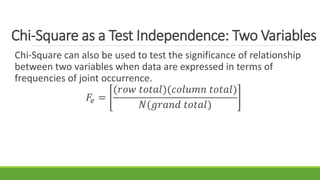 Chi-Square as a Test Independence: Two Variables
Chi-Square can also be used to test the significance of relationship
between two variables when data are expressed in terms of
frequencies of joint occurrence.
𝐹𝑒 =
(𝑟𝑜𝑤 𝑡𝑜𝑡𝑎𝑙)(𝑐𝑜𝑙𝑢𝑚𝑛 𝑡𝑜𝑡𝑎𝑙)
𝑁(𝑔𝑟𝑎𝑛𝑑 𝑡𝑜𝑡𝑎𝑙)
 