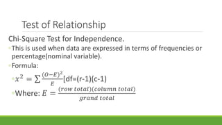 Test of Relationship
Chi-Square Test for Independence.
◦This is used when data are expressed in terms of frequencies or
percentage(nominal variable).
◦Formula:
◦𝑥2
=
(𝑂−𝐸)2
𝐸
[df=(r-1)(c-1)
◦Where: 𝐸 =
(𝑟𝑜𝑤 𝑡𝑜𝑡𝑎𝑙)(𝑐𝑜𝑙𝑢𝑚𝑛 𝑡𝑜𝑡𝑎𝑙)
𝑔𝑟𝑎𝑛𝑑 𝑡𝑜𝑡𝑎𝑙
 