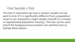 One Sample z-Test
This test is used when we have a random sample and we
want to test. If it is significantly different from a population
mean or we compared a single sample mean( 𝑋) to a known
or hypothesized population mean(𝜇). This test can be used
only if the background assumptions are satisfied such as
Sample observations
 