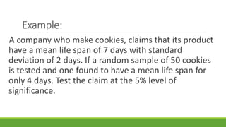 Example:
A company who make cookies, claims that its product
have a mean life span of 7 days with standard
deviation of 2 days. If a random sample of 50 cookies
is tested and one found to have a mean life span for
only 4 days. Test the claim at the 5% level of
significance.
 