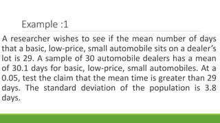 Example :1
A researcher wishes to see if the mean number of days
that a basic, low-price, small automobile sits on a dealer’s
lot is 29. A sample of 30 automobile dealers has a mean
of 30.1 days for basic, low-price, small automobiles. At a
0.05, test the claim that the mean time is greater than 29
days. The standard deviation of the population is 3.8
days.
 