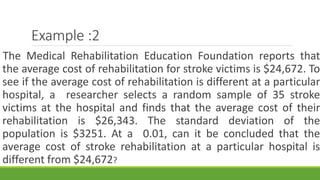 Example :2
The Medical Rehabilitation Education Foundation reports that
the average cost of rehabilitation for stroke victims is $24,672. To
see if the average cost of rehabilitation is different at a particular
hospital, a researcher selects a random sample of 35 stroke
victims at the hospital and finds that the average cost of their
rehabilitation is $26,343. The standard deviation of the
population is $3251. At a 0.01, can it be concluded that the
average cost of stroke rehabilitation at a particular hospital is
different from $24,672?
 