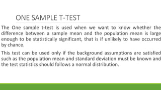 ONE SAMPLE T-TEST
The One sample t-test is used when we want to know whether the
difference between a sample mean and the population mean is large
enough to be statistically significant, that is if unlikely to have occurred
by chance.
This test can be used only if the background assumptions are satisfied
such as the population mean and standard deviation must be known and
the test statistics should follows a normal distribution.
 