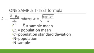 ONE SAMPLE T-TEST formula
𝑡 =
𝑋−𝜇 𝑜
𝜎
𝑛
where: 𝜎 =
(𝑥− 𝑥)2
𝑁
◦ 𝑋 = sample mean
◦𝜇 𝑜= population mean
◦𝜎=population standard deviation
◦N=population
◦N-sample
 