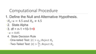 Computational Procedure
1. Define the Null and Alternative Hypothesis.
◦𝐻 𝑜: 𝑢 = 4.5 𝑎𝑛𝑑 𝐻𝐴 ≠ 4.5
◦2. State Alpha
◦3. df = n-1 =10-1=9
◦ 𝛼 = 0.05
4. State Decision Rule
◦ One-tailed Test: 𝑡 > 𝑧 𝑎; 𝑅𝑒𝑗𝑒𝑐𝑡 𝐻 𝑜
◦ Two-Tailed Test: 𝑡 >
𝑧 𝑎
2
; 𝑅𝑒𝑗𝑒𝑐𝑡 𝐻 𝑜
 