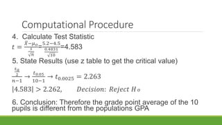 Computational Procedure
4. Calculate Test Statistic
𝑡 =
𝑋−𝜇 𝑜
𝑠
𝑛
=
5.2−4.5
0.4831
10
=4.583
5. State Results (use z table to get the critical value)
𝑡 𝑎
2
𝑛−1
→
𝑡0.05
10−1
→ 𝑡0.0025 = 2.263
4.583 > 2.262, 𝐷𝑒𝑐𝑖𝑠𝑖𝑜𝑛: 𝑅𝑒𝑗𝑒𝑐𝑡 𝐻 𝑜
6. Conclusion: Therefore the grade point average of the 10
pupils is different from the populations GPA
 