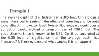 Example 1
The average depth of the Hudson Bay is 305 feet. Climatologists
were interested in seeing if the effects of warming and ice melt
were affecting the water level. Twenty-five measurements over a
period of weeks yielded a sample mean of 306.2 feet. The
population variance is known to be 3.57. Can it be concluded at
the 0.05 level of significance that the average depth has
increased? Is there evidence of what caused this to happen?
 