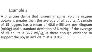 Example 2
A physician claims that joggers’ maximal volume oxygen
uptake is greater than the average of all adults. A sample
of 15 joggers has a mean of 40.6 milliliters per kilogram
(ml/kg) and a standard deviation of 6 ml/kg. If the average
of all adults is 36.7 ml/kg, is there enough evidence to
support the physician’s claim at a 0.05?
 