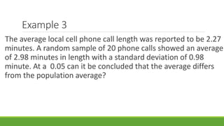 Example 3
The average local cell phone call length was reported to be 2.27
minutes. A random sample of 20 phone calls showed an average
of 2.98 minutes in length with a standard deviation of 0.98
minute. At a 0.05 can it be concluded that the average differs
from the population average?
 
