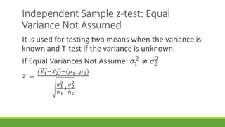 Independent Sample z-test: Equal
Variance Not Assumed
It is used for testing two means when the variance is
known and T-test if the variance is unknown.
If Equal Variances Not Assume: 𝜎1
2
≠ 𝜎2
2
𝑧 =
(𝑋1−𝑋2)−(𝜇1− 𝜇2)
𝜎1
2
𝑛1
+
𝜎2
2
𝑛2
 