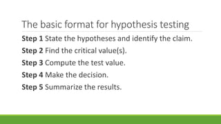 The basic format for hypothesis testing
Step 1 State the hypotheses and identify the claim.
Step 2 Find the critical value(s).
Step 3 Compute the test value.
Step 4 Make the decision.
Step 5 Summarize the results.
 