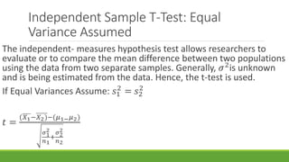 Independent Sample T-Test: Equal
Variance Assumed
The independent- measures hypothesis test allows researchers to
evaluate or to compare the mean difference between two populations
using the data from two separate samples. Generally, 𝜎2
is unknown
and is being estimated from the data. Hence, the t-test is used.
If Equal Variances Assume: 𝑠1
2
= 𝑠2
2
𝑡 =
(𝑋1−𝑋2)−(𝜇1− 𝜇2)
𝜎1
2
𝑛1
+
𝜎2
2
𝑛2
 