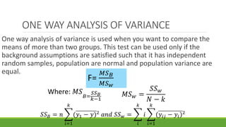 ONE WAY ANALYSIS OF VARIANCE
One way analysis of variance is used when you want to compare the
means of more than two groups. This test can be used only if the
background assumptions are satisfied such that it has independent
random samples, population are normal and population variance are
equal.
F=
𝑀𝑆 𝐵
𝑀𝑆 𝑤
𝑆𝑆 𝐵 = 𝑛
𝑖=1
𝑘
(𝑦1 − 𝑦)2
𝑎𝑛𝑑 𝑆𝑆 𝑤 =
𝑖
𝑘
𝑖
𝑖=1
𝑘
(𝑦𝑖𝑗 − 𝑦𝑖)2
Where: 𝑀𝑆
𝐵=
𝑆𝑆 𝐵
𝑘−1
𝑀𝑆 𝑤 =
𝑆𝑆 𝑤
𝑁 − 𝑘
 