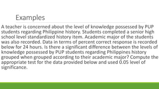 Examples
A teacher is concerned about the level of knowledge possessed by PUP
students regarding Philippine history. Students completed a senior high
school level standardized history item. Academic major of the students
was also recorded. Data in terms of percent correct response is recorded
below for 24 hours. Is there a significant difference between the levels of
knowledge possessed by PUP students regarding Philippines history
grouped when grouped according to their academic major? Compute the
appropriate test for the data provided below and used 0.05 level of
significance.
 
