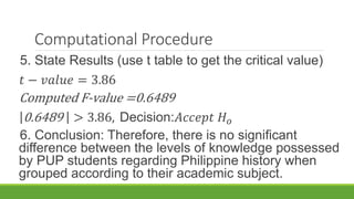 Computational Procedure
5. State Results (use t table to get the critical value)
𝑡 − 𝑣𝑎𝑙𝑢𝑒 = 3.86
Computed F-value =0.6489
0.6489 > 3.86, Decision:𝐴𝑐𝑐𝑒𝑝𝑡 𝐻 𝑜
6. Conclusion: Therefore, there is no significant
difference between the levels of knowledge possessed
by PUP students regarding Philippine history when
grouped according to their academic subject.
 