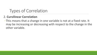 Types of Correlation
2. Curvilinear Correlation
◦This means that a change in one variable is not at a fixed rate. It
may be increasing or decreasing with respect to the change in the
other variable.
 