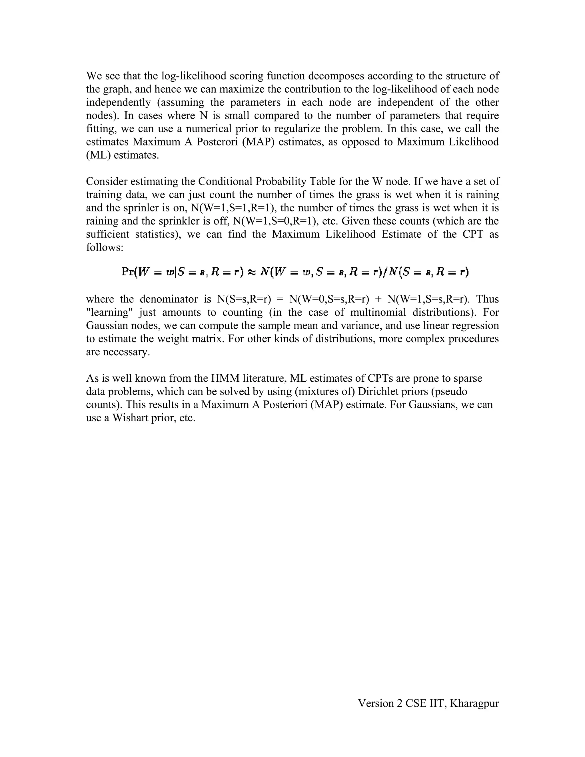 We see that the log-likelihood scoring function decomposes according to the structure of
the graph, and hence we can maximize the contribution to the log-likelihood of each node
independently (assuming the parameters in each node are independent of the other
nodes). In cases where N is small compared to the number of parameters that require
fitting, we can use a numerical prior to regularize the problem. In this case, we call the
estimates Maximum A Posterori (MAP) estimates, as opposed to Maximum Likelihood
(ML) estimates.

Consider estimating the Conditional Probability Table for the W node. If we have a set of
training data, we can just count the number of times the grass is wet when it is raining
and the sprinler is on, N(W=1,S=1,R=1), the number of times the grass is wet when it is
raining and the sprinkler is off, N(W=1,S=0,R=1), etc. Given these counts (which are the
sufficient statistics), we can find the Maximum Likelihood Estimate of the CPT as
follows:



where the denominator is N(S=s,R=r) = N(W=0,S=s,R=r) + N(W=1,S=s,R=r). Thus
"learning" just amounts to counting (in the case of multinomial distributions). For
Gaussian nodes, we can compute the sample mean and variance, and use linear regression
to estimate the weight matrix. For other kinds of distributions, more complex procedures
are necessary.

As is well known from the HMM literature, ML estimates of CPTs are prone to sparse
data problems, which can be solved by using (mixtures of) Dirichlet priors (pseudo
counts). This results in a Maximum A Posteriori (MAP) estimate. For Gaussians, we can
use a Wishart prior, etc.




                                                           Version 2 CSE IIT, Kharagpur
 