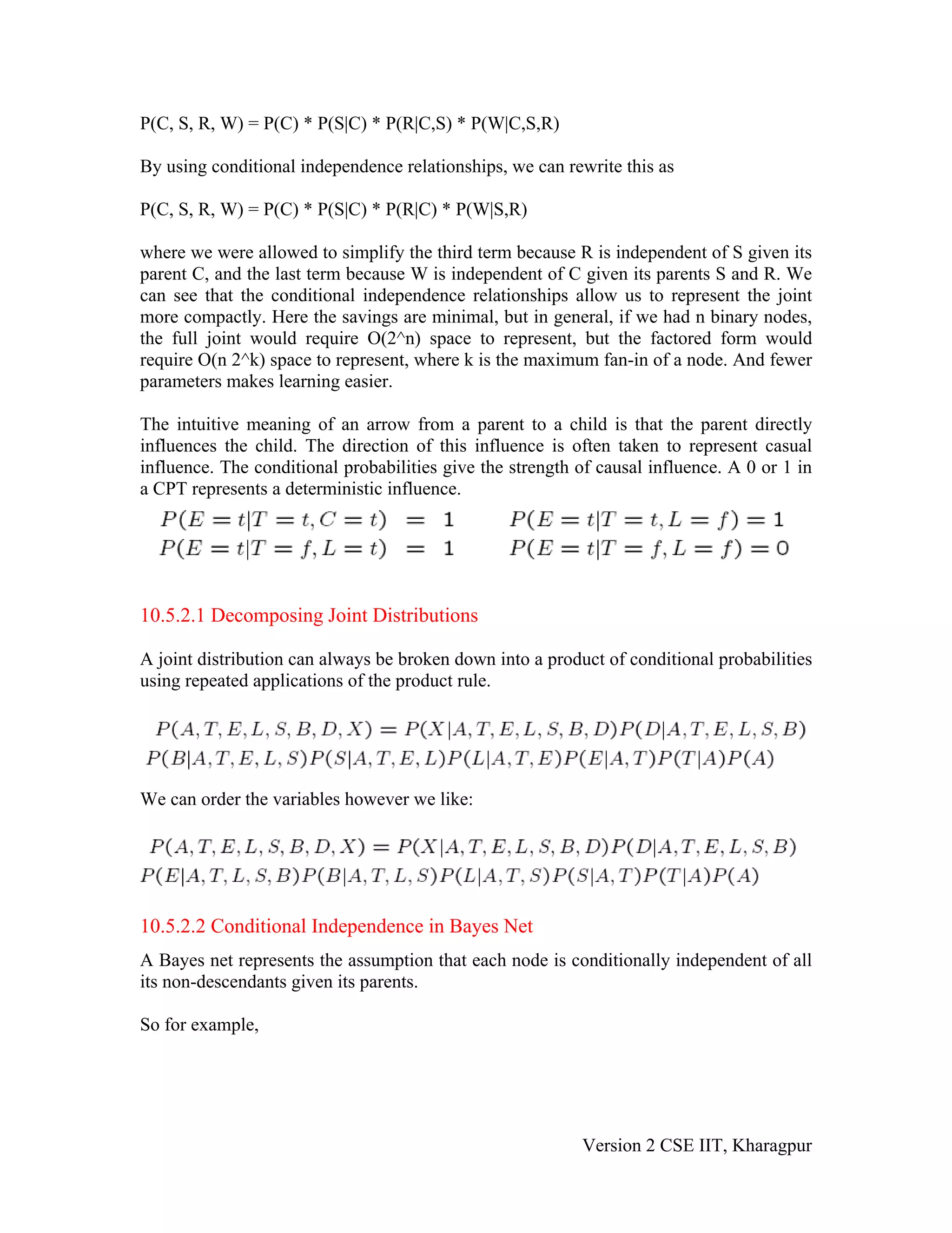 P(C, S, R, W) = P(C) * P(S|C) * P(R|C,S) * P(W|C,S,R)

By using conditional independence relationships, we can rewrite this as

P(C, S, R, W) = P(C) * P(S|C) * P(R|C) * P(W|S,R)

where we were allowed to simplify the third term because R is independent of S given its
parent C, and the last term because W is independent of C given its parents S and R. We
can see that the conditional independence relationships allow us to represent the joint
more compactly. Here the savings are minimal, but in general, if we had n binary nodes,
the full joint would require O(2^n) space to represent, but the factored form would
require O(n 2^k) space to represent, where k is the maximum fan-in of a node. And fewer
parameters makes learning easier.

The intuitive meaning of an arrow from a parent to a child is that the parent directly
influences the child. The direction of this influence is often taken to represent casual
influence. The conditional probabilities give the strength of causal influence. A 0 or 1 in
a CPT represents a deterministic influence.




10.5.2.1 Decomposing Joint Distributions

A joint distribution can always be broken down into a product of conditional probabilities
using repeated applications of the product rule.




We can order the variables however we like:




10.5.2.2 Conditional Independence in Bayes Net
A Bayes net represents the assumption that each node is conditionally independent of all
its non-descendants given its parents.

So for example,




                                                           Version 2 CSE IIT, Kharagpur
 