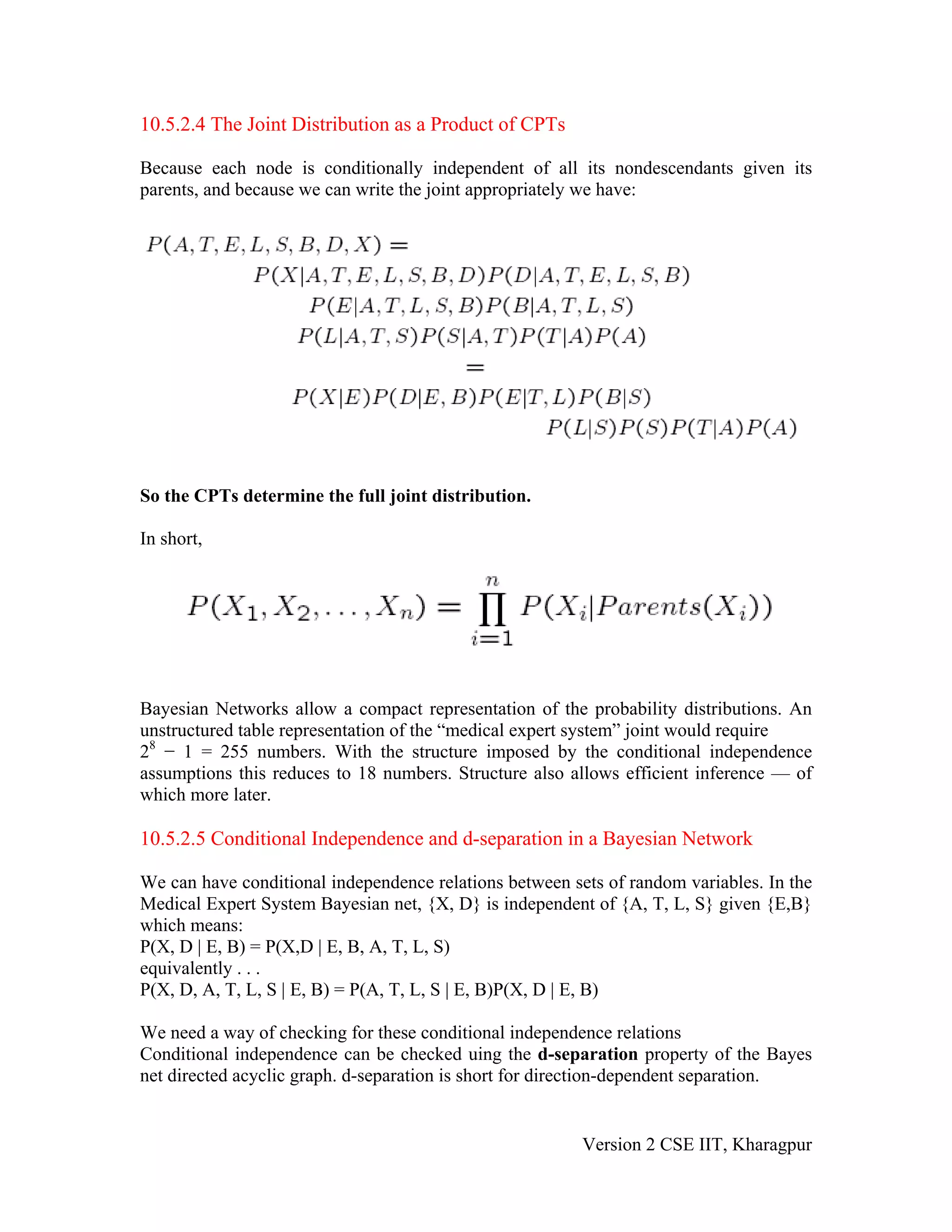 10.5.2.4 The Joint Distribution as a Product of CPTs

Because each node is conditionally independent of all its nondescendants given its
parents, and because we can write the joint appropriately we have:




So the CPTs determine the full joint distribution.

In short,




Bayesian Networks allow a compact representation of the probability distributions. An
unstructured table representation of the “medical expert system” joint would require
28 − 1 = 255 numbers. With the structure imposed by the conditional independence
assumptions this reduces to 18 numbers. Structure also allows efficient inference — of
which more later.

10.5.2.5 Conditional Independence and d-separation in a Bayesian Network

We can have conditional independence relations between sets of random variables. In the
Medical Expert System Bayesian net, {X, D} is independent of {A, T, L, S} given {E,B}
which means:
P(X, D | E, B) = P(X,D | E, B, A, T, L, S)
equivalently . . .
P(X, D, A, T, L, S | E, B) = P(A, T, L, S | E, B)P(X, D | E, B)

We need a way of checking for these conditional independence relations
Conditional independence can be checked uing the d-separation property of the Bayes
net directed acyclic graph. d-separation is short for direction-dependent separation.


                                                         Version 2 CSE IIT, Kharagpur
 