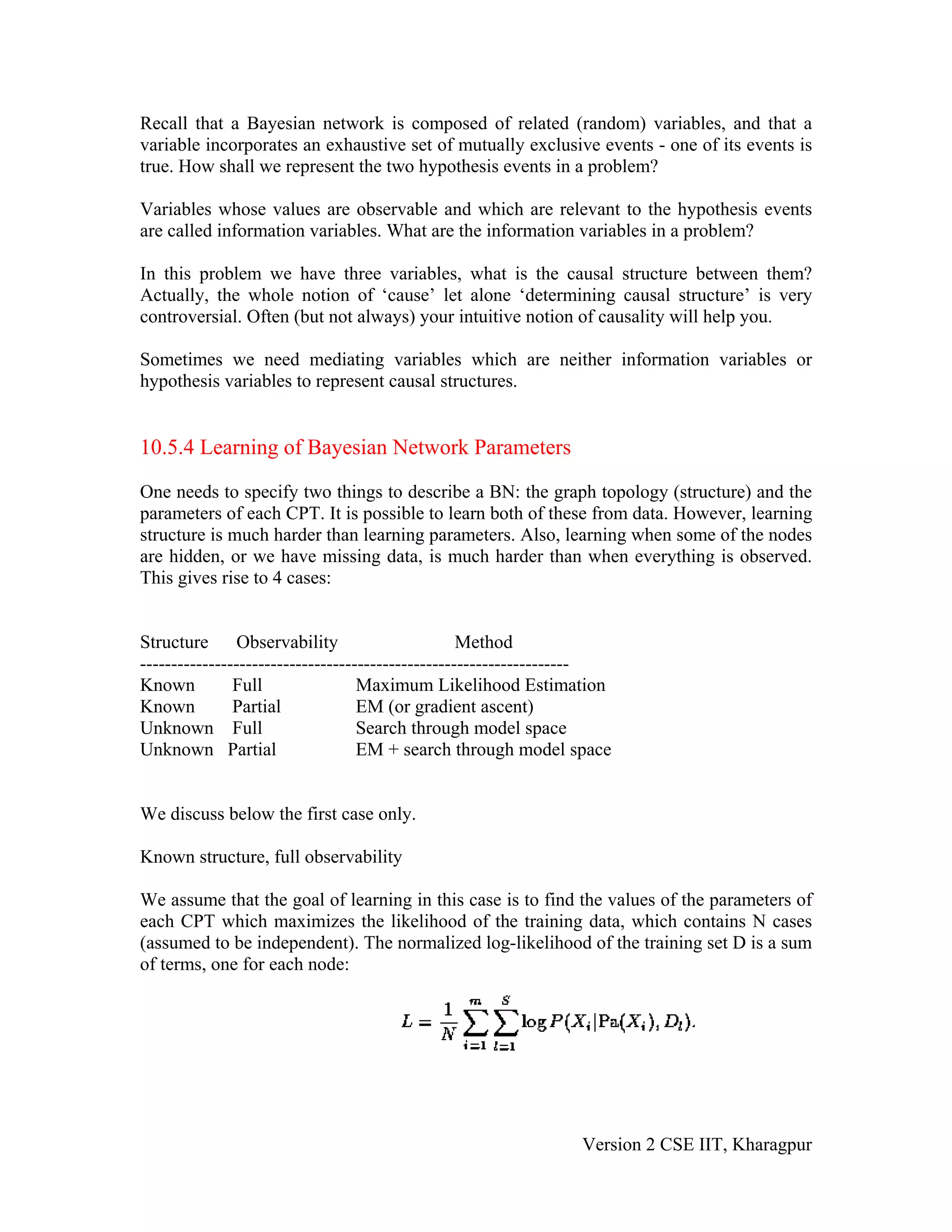 Recall that a Bayesian network is composed of related (random) variables, and that a
variable incorporates an exhaustive set of mutually exclusive events - one of its events is
true. How shall we represent the two hypothesis events in a problem?

Variables whose values are observable and which are relevant to the hypothesis events
are called information variables. What are the information variables in a problem?

In this problem we have three variables, what is the causal structure between them?
Actually, the whole notion of ‘cause’ let alone ‘determining causal structure’ is very
controversial. Often (but not always) your intuitive notion of causality will help you.

Sometimes we need mediating variables which are neither information variables or
hypothesis variables to represent causal structures.


10.5.4 Learning of Bayesian Network Parameters

One needs to specify two things to describe a BN: the graph topology (structure) and the
parameters of each CPT. It is possible to learn both of these from data. However, learning
structure is much harder than learning parameters. Also, learning when some of the nodes
are hidden, or we have missing data, is much harder than when everything is observed.
This gives rise to 4 cases:


Structure Observability                            Method
---------------------------------------------------------------------
Known          Full                Maximum Likelihood Estimation
Known          Partial             EM (or gradient ascent)
Unknown Full                       Search through model space
Unknown Partial                    EM + search through model space


We discuss below the first case only.

Known structure, full observability

We assume that the goal of learning in this case is to find the values of the parameters of
each CPT which maximizes the likelihood of the training data, which contains N cases
(assumed to be independent). The normalized log-likelihood of the training set D is a sum
of terms, one for each node:




                                                                Version 2 CSE IIT, Kharagpur
 