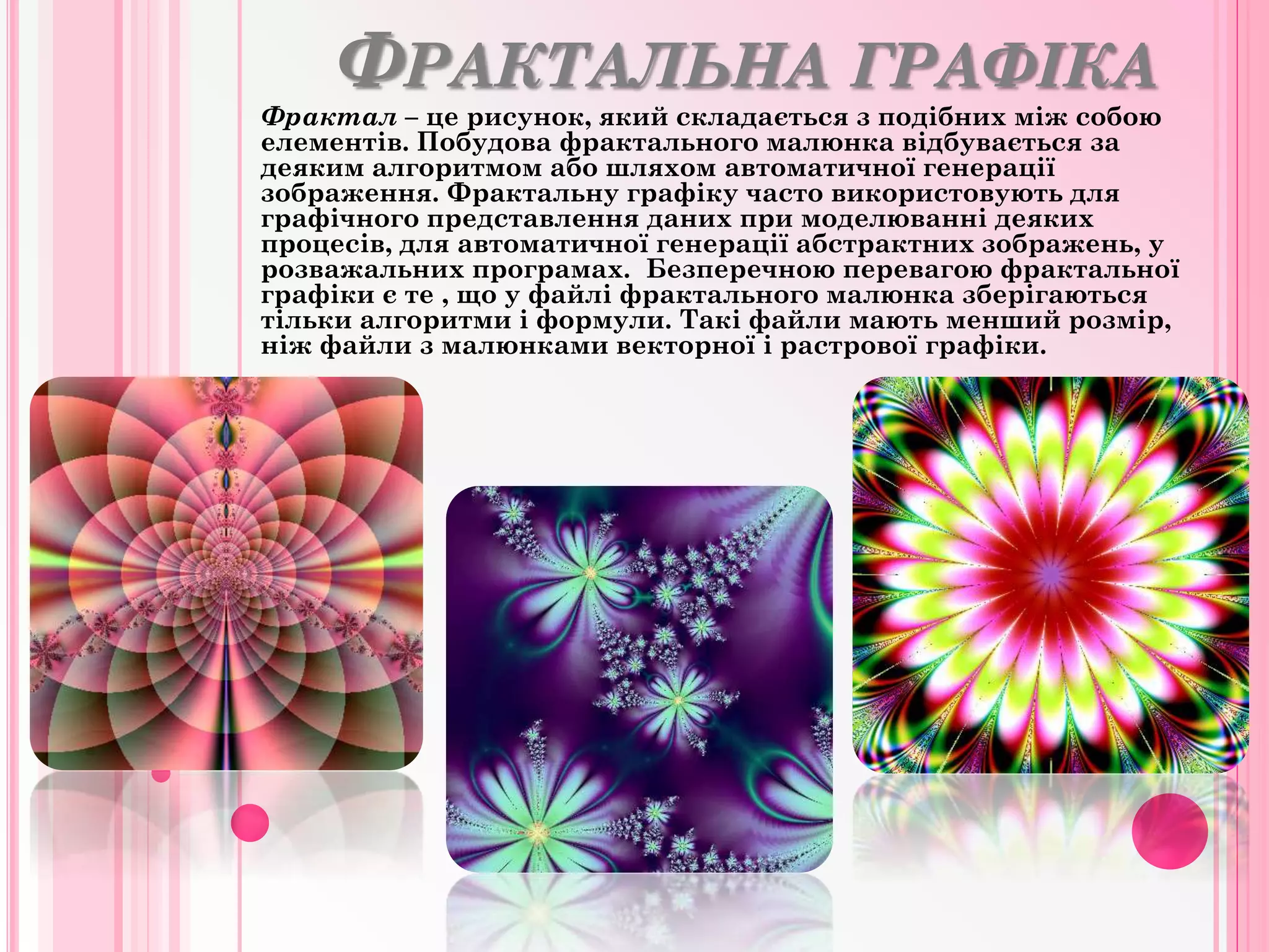 ФРАКТАЛЬНА ГРАФІКА
Фрактал – це рисунок, який складається з подібних між собою
елементів. Побудова фрактального малюнка відбувається за
деяким алгоритмом або шляхом автоматичної генерації
зображення. Фрактальну графіку часто використовують для
графічного представлення даних при моделюванні деяких
процесів, для автоматичної генерації абстрактних зображень, у
розважальних програмах. Безперечною перевагою фрактальної
графіки є те , що у файлі фрактального малюнка зберігаються
тільки алгоритми і формули. Такі файли мають менший розмір,
ніж файли з малюнками векторної і растрової графіки.
 