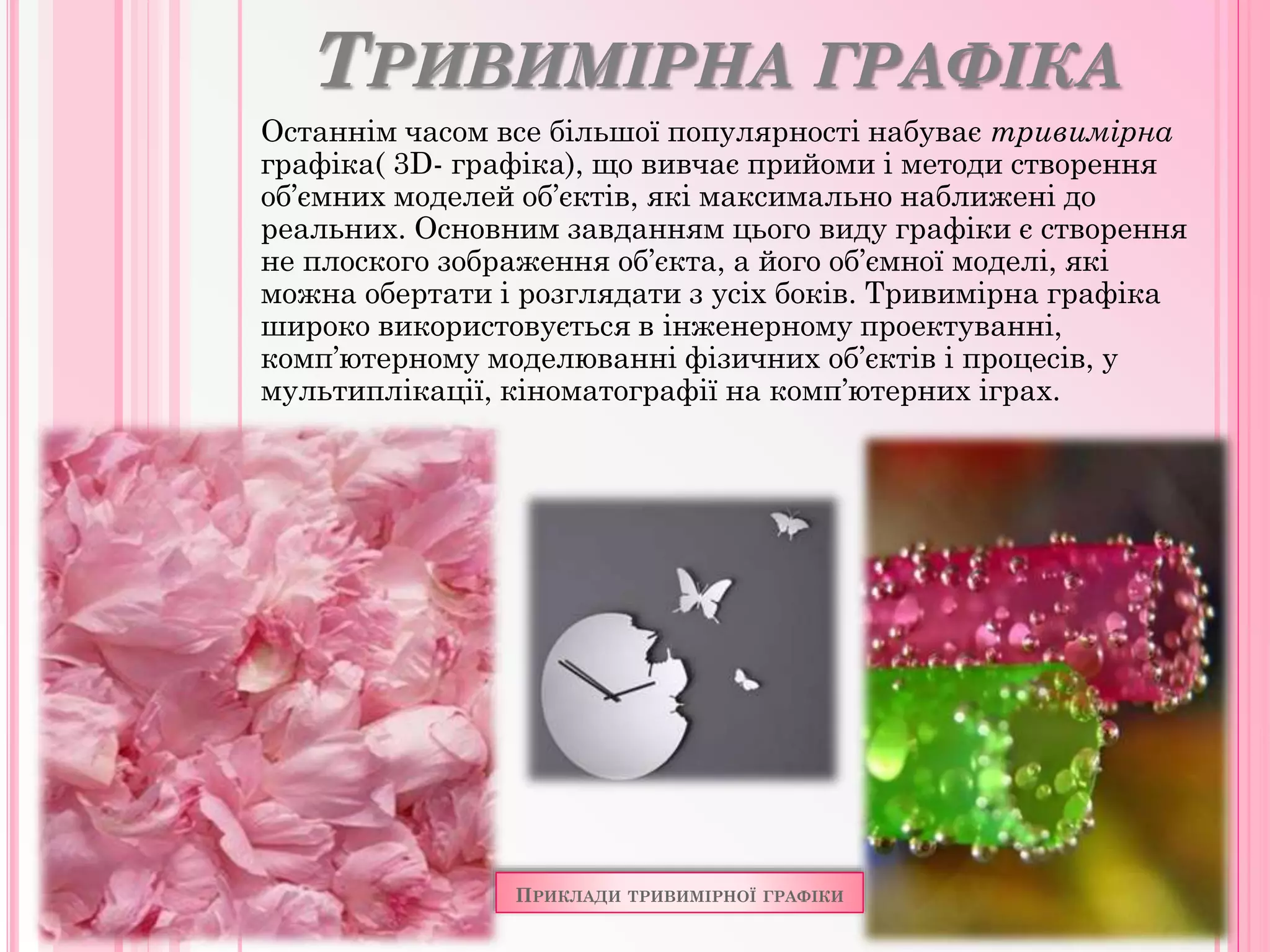 ТРИВИМІРНА ГРАФІКА
Останнім часом все більшої популярності набуває тривимірна
графіка( 3D- графіка), що вивчає прийоми і методи створення
об’ємних моделей об’єктів, які максимально наближені до
реальних. Основним завданням цього виду графіки є створення
не плоского зображення об’єкта, а його об’ємної моделі, які
можна обертати і розглядати з усіх боків. Тривимірна графіка
широко використовується в інженерному проектуванні,
комп’ютерному моделюванні фізичних об’єктів і процесів, у
мультиплікації, кіноматографії на комп’ютерних іграх.
ПРИКЛАДИ ТРИВИМІРНОЇ ГРАФІКИ
 