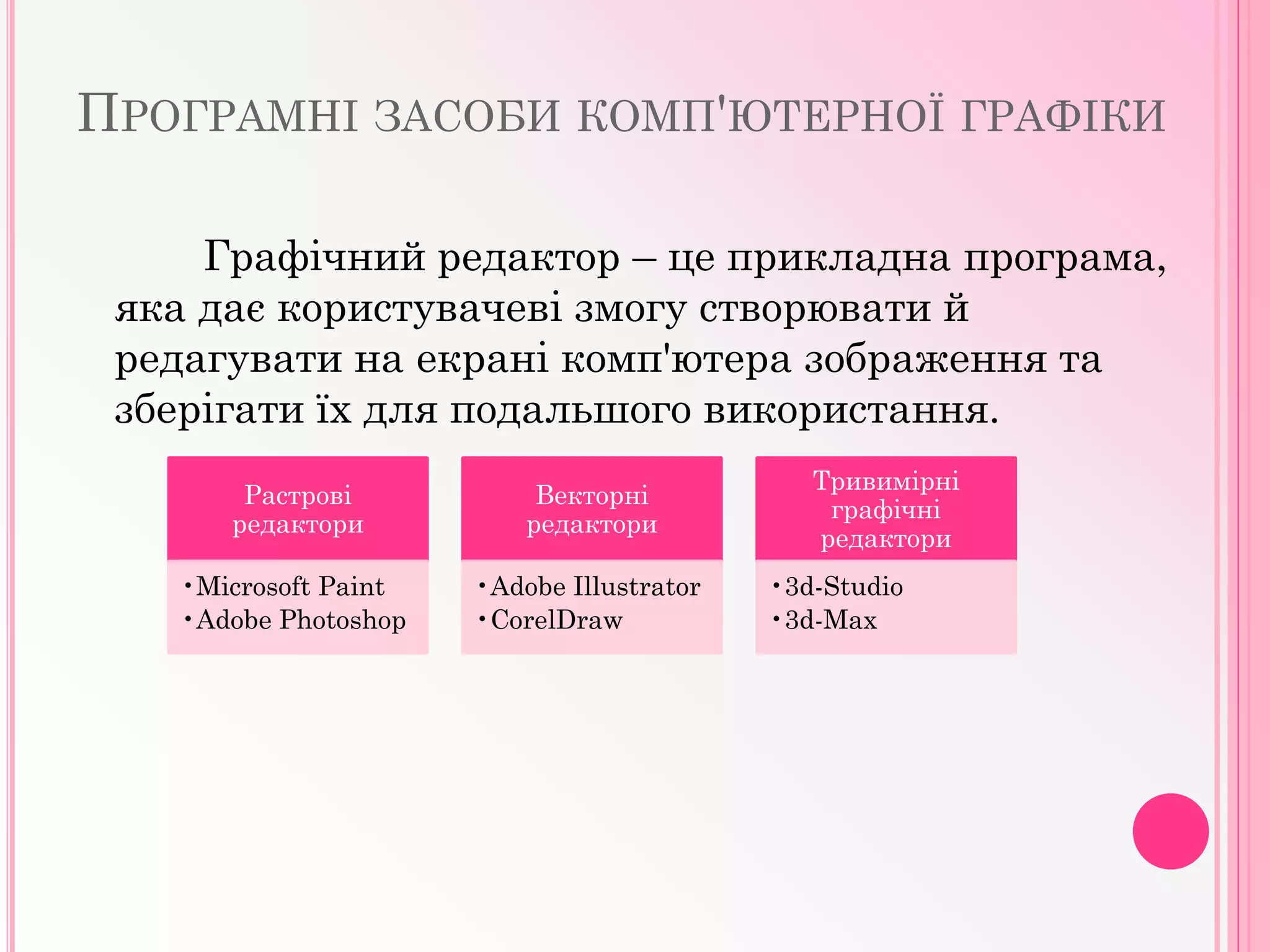ПРОГРАМНІ ЗАСОБИ КОМП'ЮТЕРНОЇ ГРАФІКИ
Графічний редактор – це прикладна програма,
яка дає користувачеві змогу створювати й
редагувати на екрані комп'ютера зображення та
зберігати їх для подальшого використання.
Растрові
редактори
•Microsoft Paint
•Adobe Photoshop
Векторні
редактори
•Adobe Illustrator
•CorelDraw
Тривимірні
графічні
редактори
•3d-Studio
•3d-Max
 