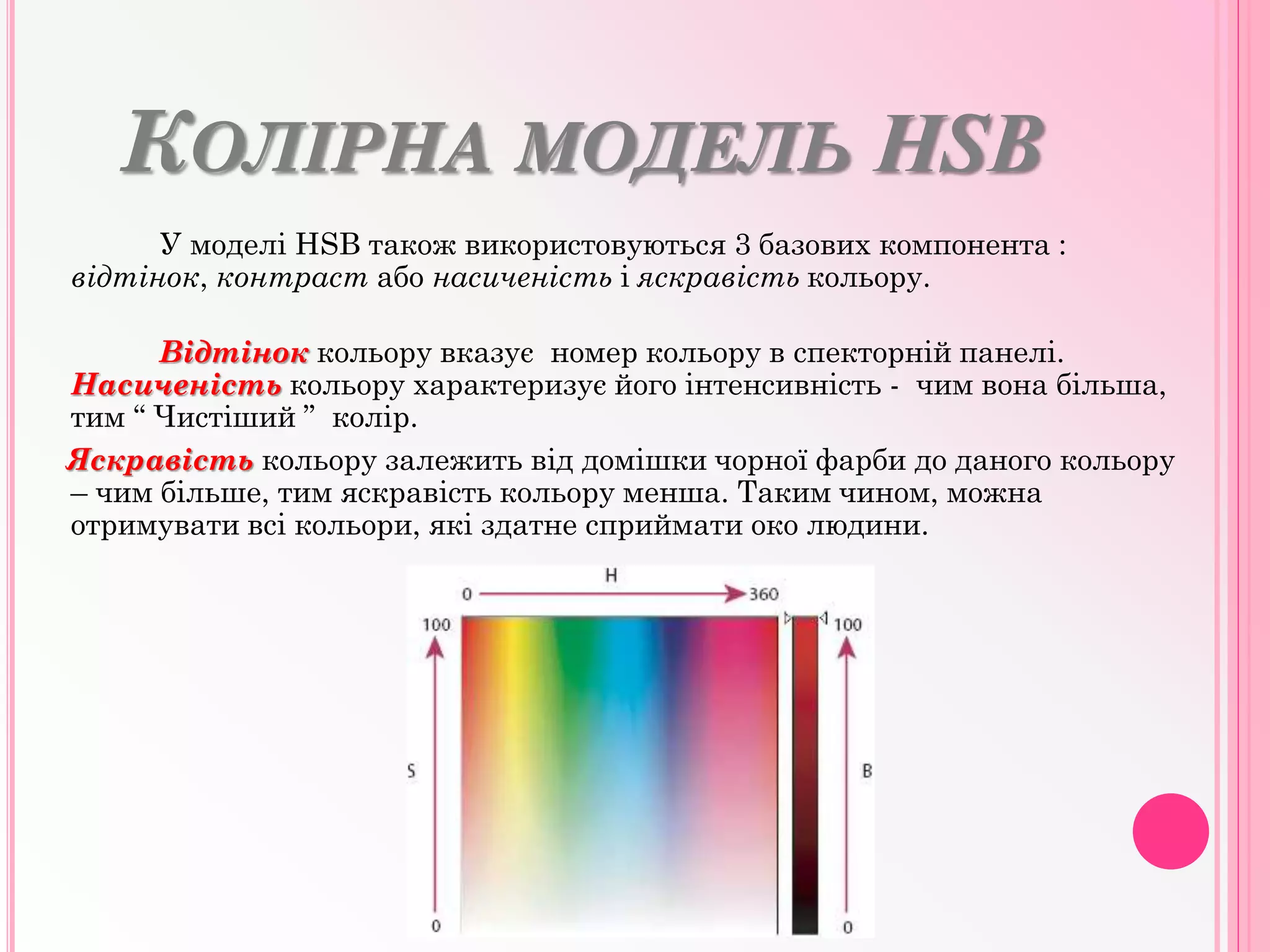 КОЛІРНА МОДЕЛЬ HSB
У моделі HSB також використовуються 3 базових компонента :
відтінок, контраст або насиченість і яскравість кольору.
Відтінок кольору вказує номер кольору в спекторній панелі.
Насиченість кольору характеризує його інтенсивність - чим вона більша,
тим “ Чистіший ” колір.
Яскравість кольору залежить від домішки чорної фарби до даного кольору
– чим більше, тим яскравість кольору менша. Таким чином, можна
отримувати всі кольори, які здатне сприймати око людини.
 