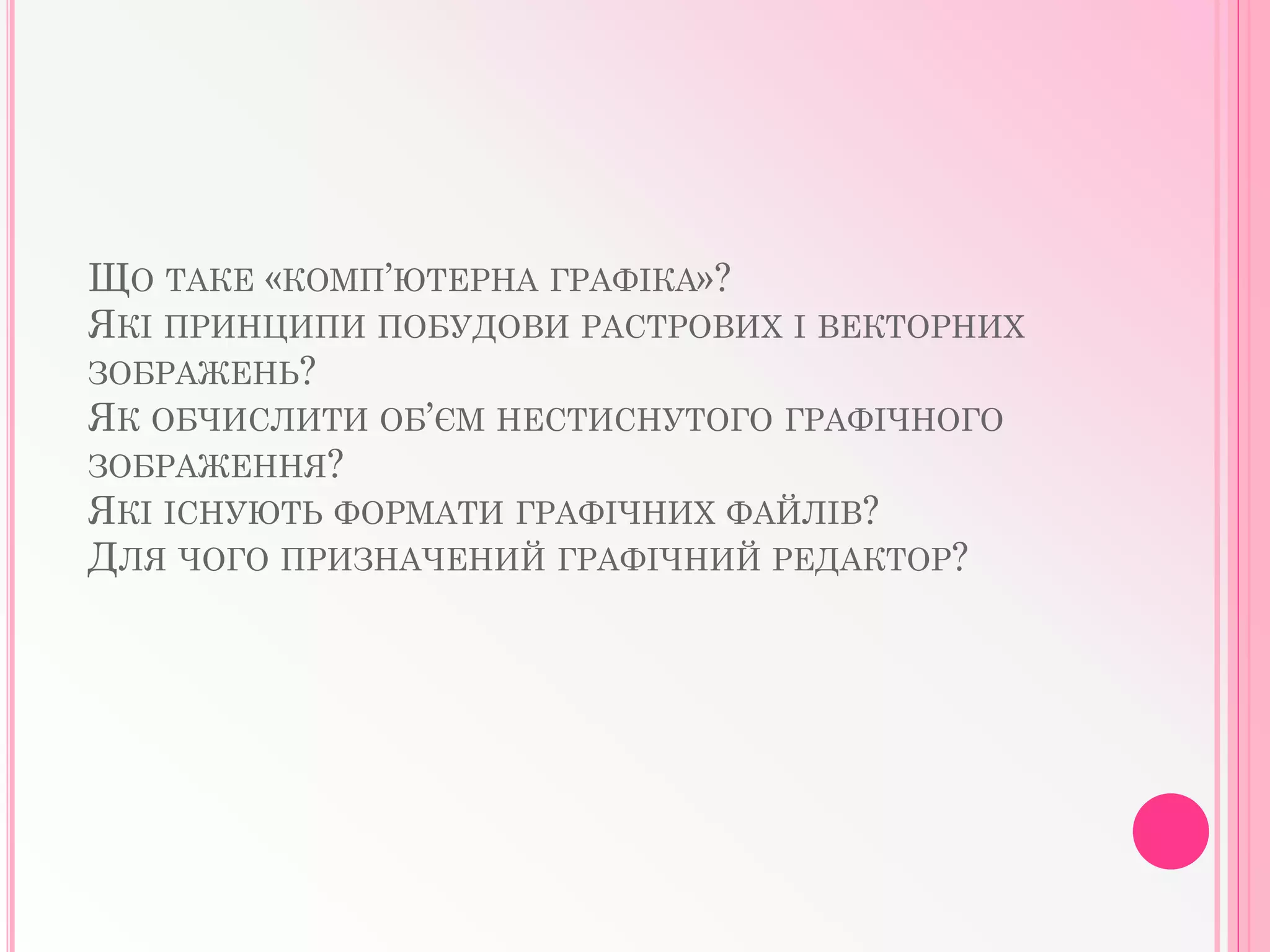 ЩО ТАКЕ «КОМП’ЮТЕРНА ГРАФIКА»?
ЯКI ПРИНЦИПИ ПОБУДОВИ РАСТРОВИХ I ВЕКТОРНИХ
ЗОБРАЖЕНЬ?
ЯК ОБЧИСЛИТИ ОБ’ЄМ НЕСТИСНУТОГО ГРАФIЧНОГО
ЗОБРАЖЕННЯ?
ЯКI IСНУЮТЬ ФОРМАТИ ГРАФIЧНИХ ФАЙЛIВ?
ДЛЯ ЧОГО ПРИЗНАЧЕНИЙ ГРАФIЧНИЙ РЕДАКТОР?
 