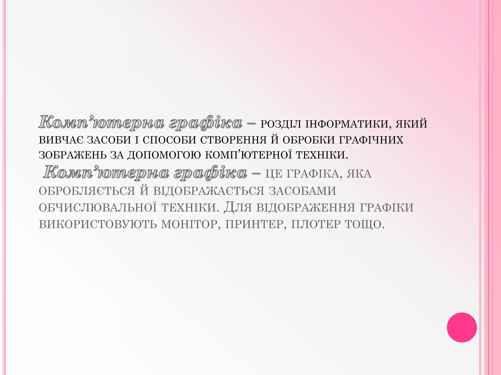 – РОЗДІЛ ІНФОРМАТИКИ, ЯКИЙ
ВИВЧАЄ ЗАСОБИ І СПОСОБИ СТВОРЕННЯ Й ОБРОБКИ ГРАФІЧНИХ
ЗОБРАЖЕНЬ ЗА ДОПОМОГОЮ КОМП’ЮТЕРНОЇ ТЕХНІКИ.
– ЦЕ ГРАФIКА, ЯКА
ОБРОБЛЯЄТЬСЯ Й ВIДОБРАЖАЄТЬСЯ ЗАСОБАМИ
ОБЧИСЛЮВАЛЬНОЇ ТЕХНIКИ. ДЛЯ ВIДОБРАЖЕННЯ ГРАФIКИ
ВИКОРИСТОВУЮТЬ МОНIТОР, ПРИНТЕР, ПЛОТЕР ТОЩО.
 
