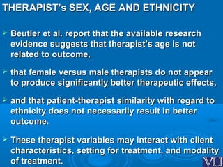 THERAPIST’sTHERAPIST’s SEX, AGE AND ETHNICITYSEX, AGE AND ETHNICITY
 Beutler et al. report that the available researchBeutler et al. report that the available research
evidence suggests that therapist’s age is notevidence suggests that therapist’s age is not
related to outcome,related to outcome,
 that female versus male therapists do not appearthat female versus male therapists do not appear
to produce significantly better therapeutic effects,to produce significantly better therapeutic effects,
 and that patient-therapist similarity with regard toand that patient-therapist similarity with regard to
ethnicity does not necessarily result in betterethnicity does not necessarily result in better
outcome.outcome.
 These therapist variables may interact with clientThese therapist variables may interact with client
characteristics, setting for treatment, and modalitycharacteristics, setting for treatment, and modality
of treatment.of treatment.
 