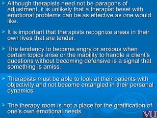  Although therapists need not be paragons ofAlthough therapists need not be paragons of
adjustment, it is unlikely that a therapist beset withadjustment, it is unlikely that a therapist beset with
emotional problems can be as effective as one wouldemotional problems can be as effective as one would
like.like.
 It is important that therapists recognize areas in theirIt is important that therapists recognize areas in their
own lives that are tender.own lives that are tender.
 The tendency to become angry or anxious whenThe tendency to become angry or anxious when
certain topics arise or the inability to handle a client'scertain topics arise or the inability to handle a client's
questions without becoming defensive is a signal thatquestions without becoming defensive is a signal that
something is amiss.something is amiss.
 Therapists must be able to look at their patients withTherapists must be able to look at their patients with
objectivity and not become entangled in their personalobjectivity and not become entangled in their personal
dynamics.dynamics.
 The therapy room is not a place for the gratification ofThe therapy room is not a place for the gratification of
one's own emotional needs.one's own emotional needs.
 