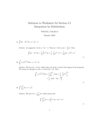 Solutions to Worksheet for Section 5.5
                             Integration by Substitution
                                              V63.0121, Calculus I
                                                      Summer 2010


1.        (3x − 5)17 dx, u = 3x − 5


                                                                                    1
     Solution. As suggested, we let u = 3x − 5. Then du = 3 dx so dx =                du. Thus
                                                                                    3
                                              1                  1 1 18     1
                         (3x − 5)17 dx =              u17 du =    · u +C =    (3x − 5)18 + C
                                              3                  3 18      54


          4
2.            x   x2 + 9 dx, u = x2 + 9
      0


     Solution. We have du = 2x dx, which takes care of the x and dx that appear in the integrand.
     The limits are changed to u(0) = 9 and u(4) = 25. Thus
                                      4                                             25
                                                          1 25 √          1 2
                                          x x2 + 9 dx =           u du = · u3/2
                                  0                       2 9             2 3       9
                                                          1                98
                                                         = · (125 − 27) =     .
                                                          3                 3


              √
          e x      √
3.        √ dx, u = x.
            x

                            1
     Solution. We have du = √ dx, which means that
                           2 x
                                                  √
                                                  e x
                                                  √ dx = 2        eu du = 2eu + C
                                                    x




                                                            1
 
