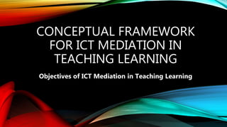 CONCEPTUAL FRAMEWORK
FOR ICT MEDIATION IN
TEACHING LEARNING
Objectives of ICT Mediation in Teaching Learning
 