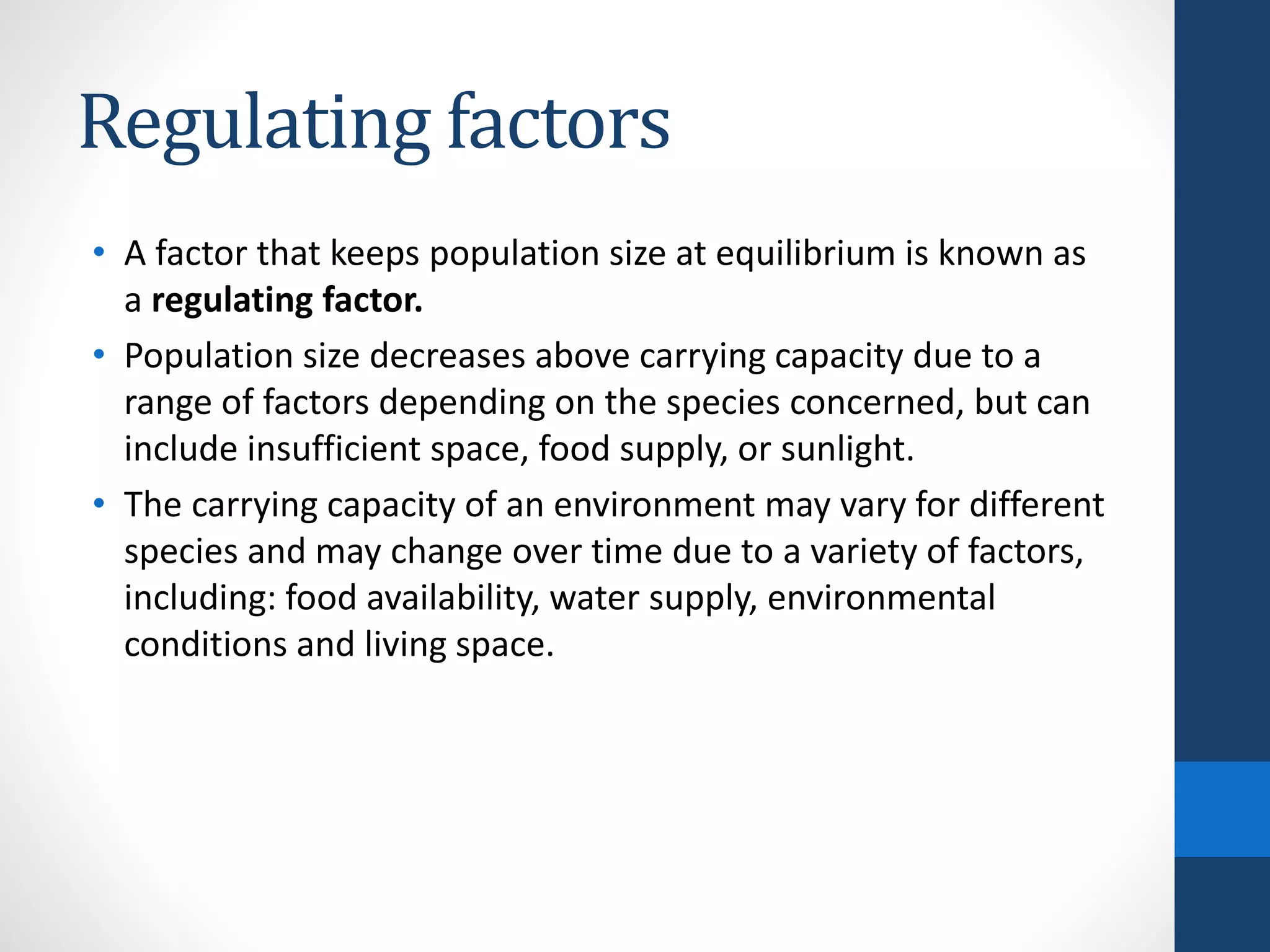Regulating factors
• A factor that keeps population size at equilibrium is known as
a regulating factor.
• Population size decreases above carrying capacity due to a
range of factors depending on the species concerned, but can
include insufficient space, food supply, or sunlight.
• The carrying capacity of an environment may vary for different
species and may change over time due to a variety of factors,
including: food availability, water supply, environmental
conditions and living space.
 