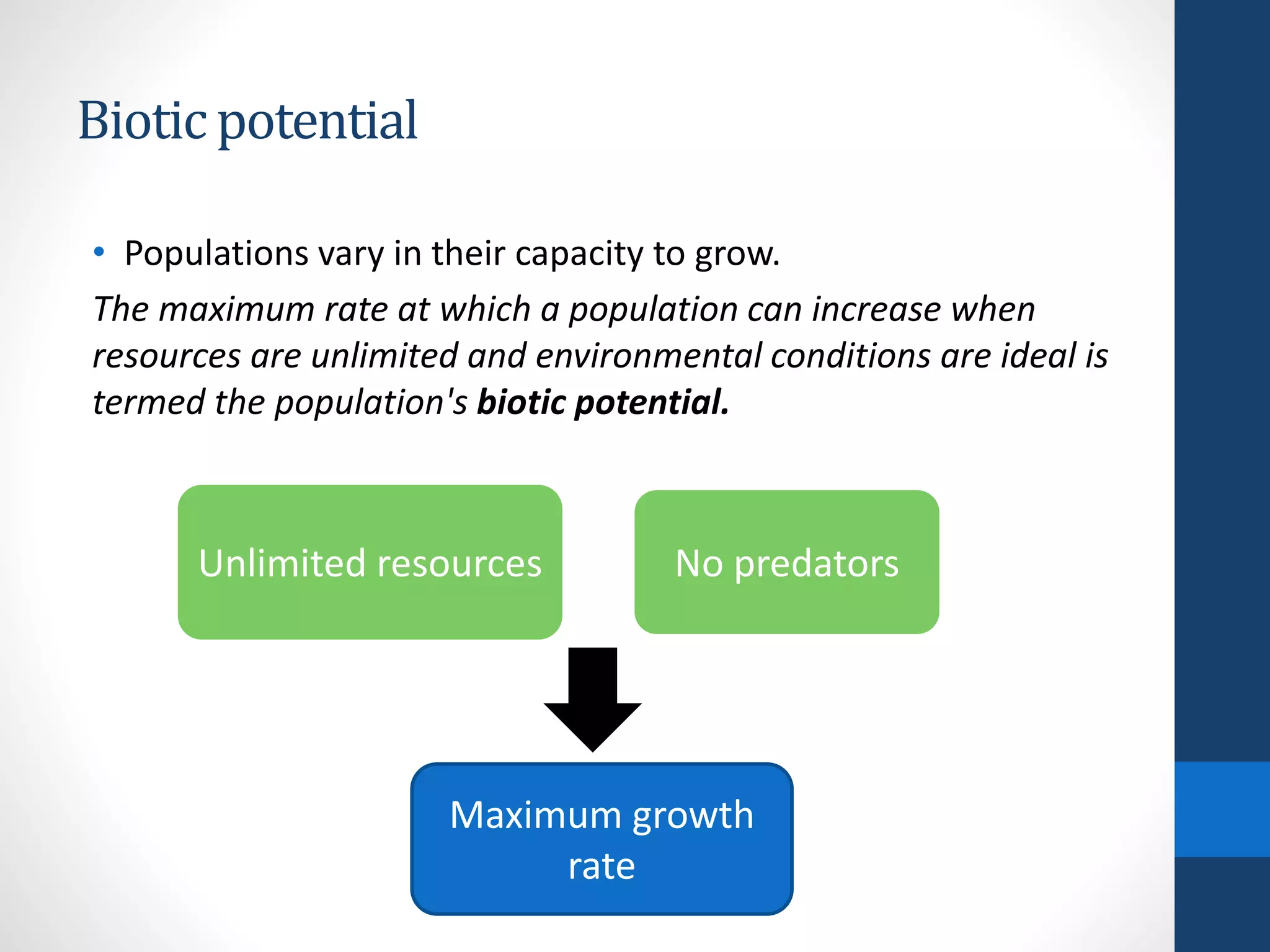 Biotic potential
• Populations vary in their capacity to grow.
The maximum rate at which a population can increase when
resources are unlimited and environmental conditions are ideal is
termed the population's biotic potential.
Unlimited resources
Maximum growth
rate
No predators
 