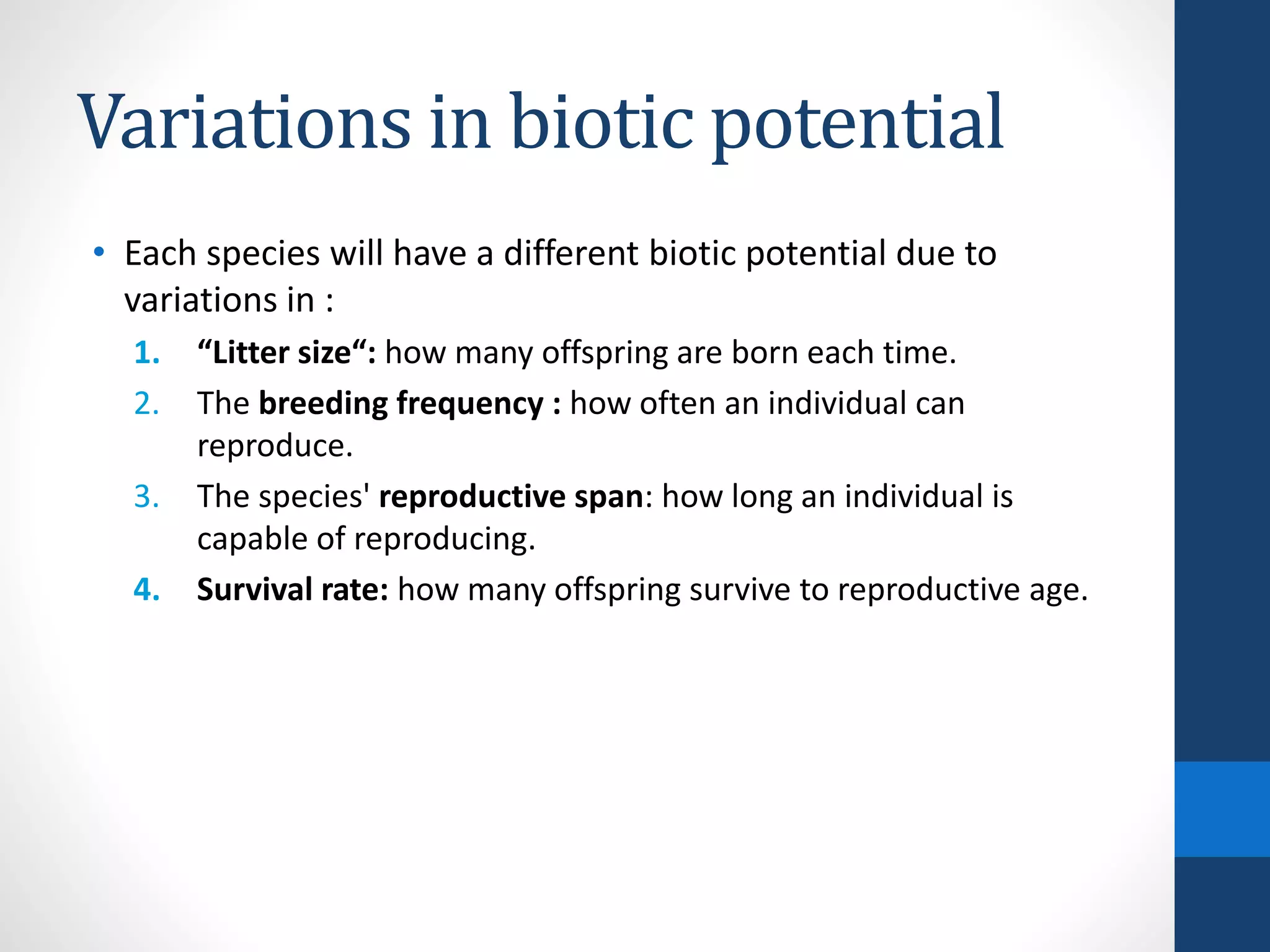 Variations in biotic potential
• Each species will have a different biotic potential due to
variations in :
1. “Litter size“: how many offspring are born each time.
2. The breeding frequency : how often an individual can
reproduce.
3. The species' reproductive span: how long an individual is
capable of reproducing.
4. Survival rate: how many offspring survive to reproductive age.
 