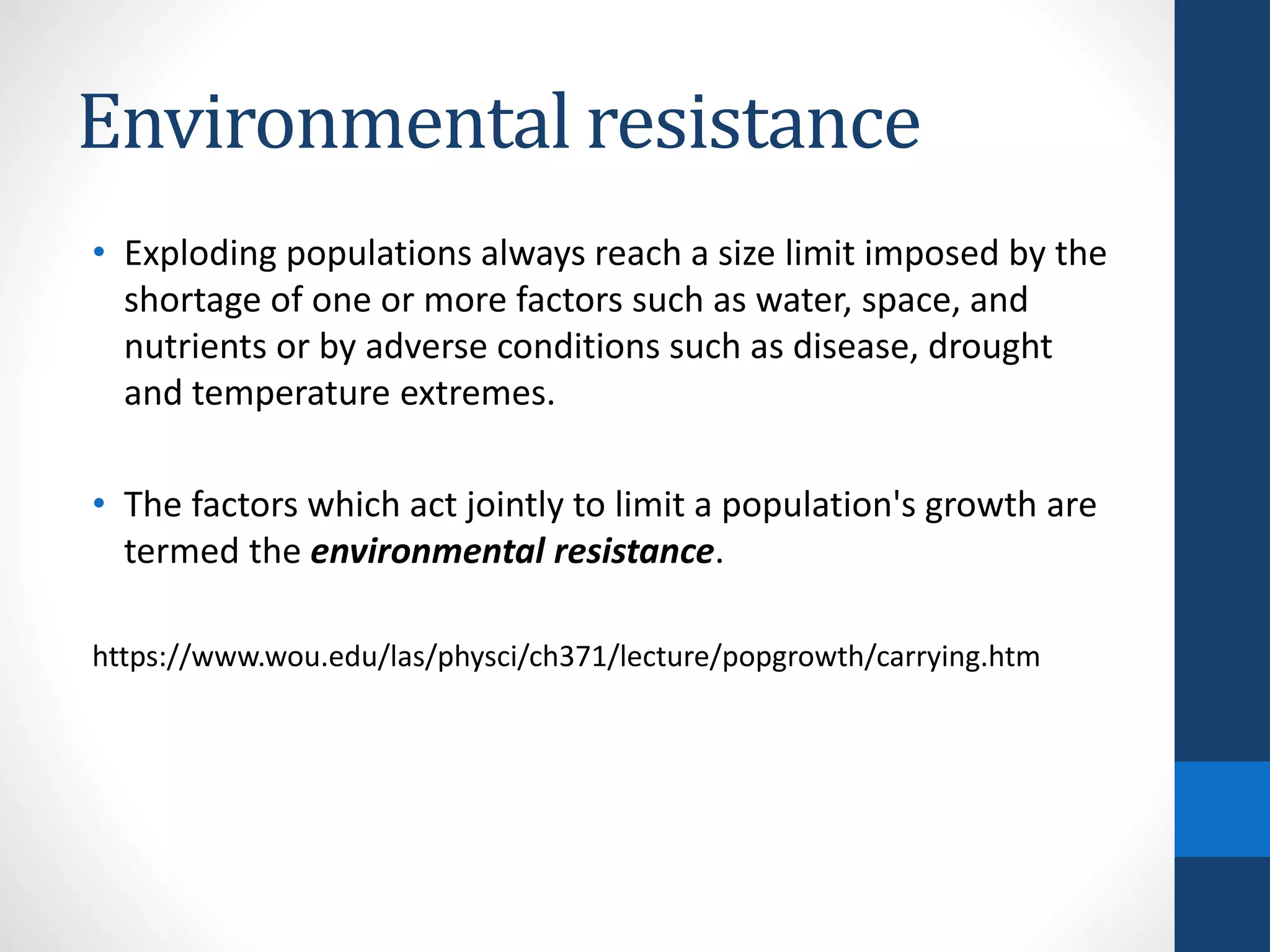 Environmental resistance
• Exploding populations always reach a size limit imposed by the
shortage of one or more factors such as water, space, and
nutrients or by adverse conditions such as disease, drought
and temperature extremes.
• The factors which act jointly to limit a population's growth are
termed the environmental resistance.
https://www.wou.edu/las/physci/ch371/lecture/popgrowth/carrying.htm
 