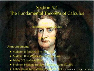 Section	5.4
 The	Fundamental	Theorem	of	Calculus

                            Math	1a
                    Introduction	to	Calculus


                         April	16, 2008


Announcements
     Midterm	is	ﬁnished: ¯ ≈ 43, σ ≈ 6.
                         x
 ◮

     Midterm	III is	Wednesday	4/30	in	class
 ◮

     Friday	5/2	is	Movie	Day!
 ◮

     Problem	Sessions	Sunday, Thursday, 7pm, SC 310
 ◮

     Ofﬁce	hours	Tues, Weds, 2–4pm	SC 323
 ◮                                            .   .   .   .   .   .
 
